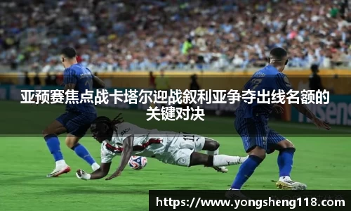亚预赛焦点战卡塔尔迎战叙利亚争夺出线名额的关键对决